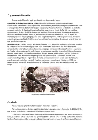 O governo de Mussolini
O governo de Mussolini pode ser dividido em duas grandes fases:
Consolidação do Fascismo (1922 a 1924) – Mussolini realizou um governo marcado pelo
nacionalismo extremado, e pelo capitalismo. Paralelamente, fortaleceu as organizações fascistas com
a fundação das Milícias de Voluntários para a segurança Nacional. Valendo-se de todos os métodos
possíveis, inclusive de fraude eleitoral, os fascistas garantiram a vitória do Partido nas eleições
parlamentares de Abril de 1924. O deputado socialista Giacomo Matteoti denunciou as violências
fascistas. Devido a sua firme oposição, Matteoti foi assassinado em Maio de 1924. A morte de
Matteoti provocou indignação popular e forte reação da imprensa política oposicionista. Mussolini
assumiu a responsabilidade histórica pelo homicídio do líder socialista, decretando uma série de leis
que fortalecia o governo.
Ditadura Fascista (1925 a 1939) – Nos meses finais de 1925, Mussolini implantou o fascismo na Itália.
Os sindicatos dos trabalhadores passaram a ser controlados pelo Estado por meio do sistema
corporativista. Foi criado um tribunal especial para julgar crimes considerados ofensivos à segurança
do Estado. Inúmeros jornais foram fechados, os partidos de oposição foram dissolvidos, milhares de
pessoas foram presas e outras foram expulsas do país. A Ovra, polícia secreta fascista, utilizou os
mais terríveis tipos de violência na perseguição dos oposicionistas. Os fascistas puniam seus
adversários obrigando-os a ingerir óleo de rícino. Mussolini empenhou-se em fazer da Itália uma
grande potência capitalista mundial. Para isso promoveu a conquista da Etiópia, em 1936, e o
revigoramento industrial. Mussolini tornou-se conhecido como o Duce, em italiano, aquele que
dirige.
Mussolini, líder fascista italiano.
Conclusão
Nesta pesquisa aprendi muito mais sobre Nazismo e Fascismo.
Aprendi que nazismo designa a política da ditadura que governou a Alemanha de 1933 a 1945 e
que racismo, totalitarismo e nacionalismo foram alguns de seus ideais.
O fascismo é uma doutrina totalitária de extrema-direita desenvolvida por Benito Mussolini na
Itália, a partir de 1919, e durante seu governo (1922 – 1943 e 1943 – 1945). Os fascistas italianos
também ficaram conhecidos pela expressão camisas negras, em virtude do uniforme que utilizavam.
 