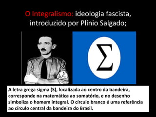 O Integralismo: ideologia fascista,
        introduzido por Plínio Salgado;




A letra grega sigma (S), localizada ao centro da bandeira,
corresponde na matemática ao somatório, e no desenho
simboliza o homem integral. O círculo branco é uma referência
ao círculo central da bandeira do Brasil.
 