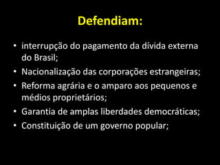 Defendiam:
• interrupção do pagamento da dívida externa
  do Brasil;
• Nacionalização das corporações estrangeiras;
• Reforma agrária e o amparo aos pequenos e
  médios proprietários;
• Garantia de amplas liberdades democráticas;
• Constituição de um governo popular;
 