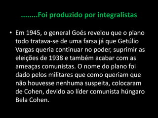 ........Foi produzido por integralistas

• Em 1945, o general Goés revelou que o plano
  todo tratava-se de uma farsa já que Getúlio
  Vargas queria continuar no poder, suprimir as
  eleições de 1938 e também acabar com as
  ameaças comunistas. O nome do plano foi
  dado pelos militares que como queriam que
  não houvesse nenhuma suspeita, colocaram
  de Cohen, devido ao líder comunista húngaro
  Bela Cohen.
 