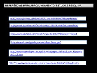 REFERÊNCIAS PARA APROFUNDAMENTO, ESTUDO E PESQUISA




   http://www.youtube.com/watch?v=35N8nHsuhmA&feature=related

   http://www.youtube.com/watch?v=BQG79bV8UuA&feature=related


   http://www.youtube.com/watch?v=2c34xH0-M9Y&feature=related


    http://www0.rio.rj.gov.br/memorialgetuliovargas/


   http://www.museudapessoa.net/historias/especiais/revolucao_32/revolu
   cao32_8.htm


  http://www.jaymemonjardim.com.br/olga/quemfoiolga/conteudo.htm
 