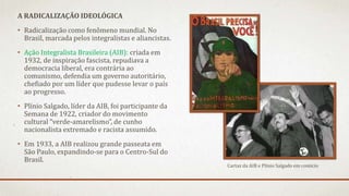 A RADICALIZAÇÃO IDEOLÓGICA
• Radicalização como fenômeno mundial. No
Brasil, marcada pelos integralistas e aliancistas.
• Ação Integralista Brasileira (AIB): criada em
1932, de inspiração fascista, repudiava a
democracia liberal, era contrária ao
comunismo, defendia um governo autoritário,
chefiado por um líder que pudesse levar o país
ao progresso.
• Plínio Salgado, líder da AIB, foi participante da
Semana de 1922, criador do movimento
cultural “verde-amarelismo”, de cunho
nacionalista extremado e racista assumido.
• Em 1933, a AIB realizou grande passeata em
São Paulo, expandindo-se para o Centro-Sul do
Brasil.
Cartaz da AIB e Plínio Salgado em comício
 