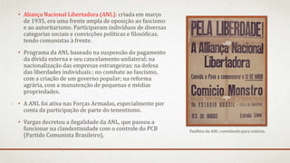 • Aliança Nacional Libertadora (ANL): criada em março
de 1935, era uma frente ampla de oposição ao fascismo
e ao autoritarismo. Participavam indivíduos de diversas
categorias sociais e convicções políticas e filosóficas,
tendo comunistas à frente.
• Programa da ANL baseado na suspensão do pagamento
da dívida externa e seu cancelamento unilateral; na
nacionalização das empresas estrangeiras; na defesa
das liberdades individuais ; no combate ao fascismo,
com a criação de um governo popular; na reforma
agrária, com a manutenção de pequenas e médias
propriedades.
• A ANL foi ativa nas Forças Armadas, especialmente por
conta da participação de parte do tenentismo.
• Vargas decretou a ilegalidade da ANL, que passou a
funcionar na clandestinidade com o controle do PCB
(Partido Comunista Brasileiro).
Panfleto da ANL convidando para comício.
 