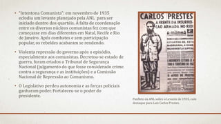 • “Intentona Comunista”: em novembro de 1935
eclodiu um levante planejado pela ANL para ser
iniciado dentro dos quartéis. A falta de coordenação
entre os diversos núcleos comunistas fez com que
começasse em dias diferentes em Natal, Recife e Rio
de Janeiro. Após combates e sem participação
popular, os rebeldes acabaram se rendendo.
• Violenta repressão do governo após o episódio,
especialmente aos comunistas. Decretou-se estado de
guerra, foram criados o Tribunal de Segurança
Nacional (julgamento do que fosse considerado crime
contra a segurança e as instituições) e a Comissão
Nacional de Repressão ao Comunismo.
• O Legislativo perdeu autonomia e as forças policiais
ganharam poder. Fortaleceu-se o poder do
presidente.
Panfleto da ANL sobre o Levante de 1935, com
destaque para Luís Carlos Prestes.
 