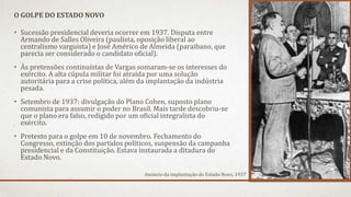 • Sucessão presidencial deveria ocorrer em 1937. Disputa entre
Armando de Salles Oliveira (paulista, oposição liberal ao
centralismo varguista) e José Américo de Almeida (paraibano, que
parecia ser considerado o candidato oficial).
• Às pretensões continuístas de Vargas somaram-se os interesses do
exército. A alta cúpula militar foi atraída por uma solução
autoritária para a crise política, além da implantação da indústria
pesada.
• Setembro de 1937: divulgação do Plano Cohen, suposto plano
comunista para assumir o poder no Brasil. Mais tarde descobriu-se
que o plano era falso, redigido por um oficial integralista do
exército.
• Pretexto para o golpe em 10 de novembro. Fechamento do
Congresso, extinção dos partidos políticos, suspensão da campanha
presidencial e da Constituição. Estava instaurada a ditadura do
Estado Novo.
O GOLPE DO ESTADO NOVO
Anúncio da implantação do Estado Novo, 1937
 