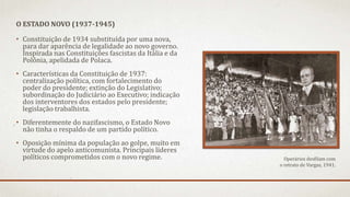 • Constituição de 1934 substituída por uma nova,
para dar aparência de legalidade ao novo governo.
Inspirada nas Constituições fascistas da Itália e da
Polônia, apelidada de Polaca.
• Características da Constituição de 1937:
centralização política, com fortalecimento do
poder do presidente; extinção do Legislativo;
subordinação do Judiciário ao Executivo; indicação
dos interventores dos estados pelo presidente;
legislação trabalhista.
• Diferentemente do nazifascismo, o Estado Novo
não tinha o respaldo de um partido político.
• Oposição mínima da população ao golpe, muito em
virtude do apelo anticomunista. Principais líderes
políticos comprometidos com o novo regime.
O ESTADO NOVO (1937-1945)
Operários desfilam com
o retrato de Vargas, 1941.
 