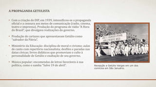 • Com a criação do DIP, em 1939, intensificou-se a propaganda
oficial e a censura aos meios de comunicação (radio, cinema,
teatro e imprensa). Produção do programa de rádio “A Hora
do Brasil”, que divulgava realizações do governo.
• Produção de cartazes que apresentavam Getúlio como
“salvador da Pátria”.
• Ministério da Educação: disciplina de moral e civismo; aulas
de canto com repertório nacionalista; desfiles e paradas nas
datas cívicas; livros didáticos que promoviam o culto à
personalidade de Getúlio e exaltação de seu governo.
• Música popular: encomendas de letras favoráveis à sua
política, como o samba “Salve 19 de abril”.
A PROPAGANDA GETULISTA
Recepção a Getúlio Vargas em um dos
comícios em São Januário.
 