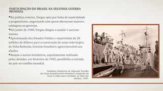 PARTICIPAÇÃO DO BRASIL NA SEGUNDA GUERRA
MUNDIAL
Na política externa, Vargas opta por linha de neutralidade
e pragmatismo, negociando com quem oferecesse maiores
vantagens ao governo.
Em junho de 1940, Vargas chegou a saudar o sucesso
nazista.
Aproximação dos Estados Unidos e empréstimo de 20
milhões de dólares para a construção da usina siderúrgica
de Volta Redonda. Governo brasileiro agora favorável aos
aliados.
Ataque a navios brasileiros, supostamente realizado
pelos alemães, em fevereiro de 1942, possibilita a entrada
do país no conflito mundial.
Soldados brasileiros do Segundo Escalão
da Força Expedicionária Brasileira chegando de
navio à Itália para combater ao lado dos
Aliados, 1944.
 