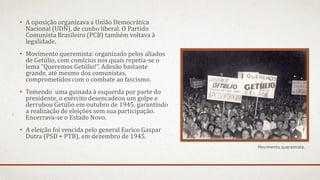 • A oposição organizava a União Democrática
Nacional (UDN), de cunho liberal. O Partido
Comunista Brasileiro (PCB) também voltava à
legalidade.
• Movimento queremista: organizado pelos aliados
de Getúlio, com comícios nos quais repetia-se o
lema “Queremos Getúlio!”. Adesão bastante
grande, até mesmo dos comunistas,
comprometidos com o combate ao fascismo.
• Temendo uma guinada à esquerda por parte do
presidente, o exército desencadeou um golpe e
derrubou Getúlio em outubro de 1945, garantindo
a realização de eleições sem sua participação.
Encerrava-se o Estado Novo.
• A eleição foi vencida pelo general Eurico Gaspar
Dutra (PSD + PTB), em dezembro de 1945.
Movimento queremista.
 