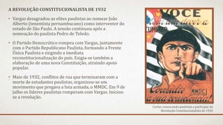 A REVOLUÇÃO CONSTITUCIONALISTA DE 1932
• Vargas desagradou as elites paulistas ao nomear João
Alberto (tenentista pernambucano) como interventor do
estado de São Paulo. A tensão continuou após a
nomeação do paulista Pedro de Toledo.
• O Partido Democrático rompeu com Vargas, juntamente
com o Partido Republicano Paulista, formando a Frente
Única Paulista e exigindo a imediata
reconstitucionalização do país. Exigia-se também a
elaboração de uma nova Constituição, atraindo apoio
popular.
• Maio de 1932, conflitos de rua que terminaram com a
morte de estudantes paulistas, organizou-se um
movimento que pregava a luta armada, o MMDC. Em 9 de
julho os líderes paulistas romperam com Vargas. Iniciou-
se a revolução.
Cartaz convocando paulistas a participar da
Revolução Constitucionalista de 1932
 