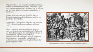 • Organização de um exército constitucionalista,
com o alistamento voluntário de jovens. Após
três meses de combate e 900 mortos, as tropas
do governo federal forçaram os paulistas à
rendição.
• Encerrado o movimento de 1932, Vargas
buscou uma composição de governo com os
paulistas derrotados.
• Assembleia Constituinte formada em maio de
1933 e Constituição aprovada em julho de
1934.
• Nova Constituição: Código Eleitoral (voto
secreto, feminino e justiça eleitoral); Tribunal
do Trabalho e legislação trabalhista (direito à
liberdade de organização sindical);
possibilidade de nacionalização de empresas
estrangeiras e monopólio estatal sobre
determinadas indústrias; eleição indireta do
próximo presidente.
Meninos paulistas durante a Revolução Constitucionalista de 1932
 
