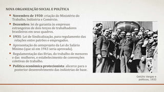  Novembro de 1930: criação do Ministério do
Trabalho, Indústria e Comércio.
 Dezembro: lei de garantia às empresas
estrangeiras de dois terços de trabalhadores
brasileiros em seus quadros.
 1931: Lei de Sindicalização, para regulamento das
relações entre patrões e empregados.
 Apresentação do anteprojeto da Lei do Salário
Mínimo (que só em 1943 seria aprovada).
 Regulamentação das férias, do trabalho de menores
e das mulheres, e estabelecimento de convenções
coletivas de trabalho.
 Política econômica protecionista: alicerce para o
posterior desenvolvimento das indústrias de base.
NOVA ORGANIZAÇÃO SOCIAL E POLÍTICA
Getúlio Vargas e
políticos, 1933
 