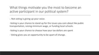 What things motivate you the most to become an
active participant in our political system?
-. Not voting is giving up your voice.
-Voting is your chance to stand up for the issues you care about like public
transportation, raising minimum wage, or funding local schools.
-Voting is your chance to choose how your tax dollars are spent
- Voting gives you an opportunity to be apart of change.
 