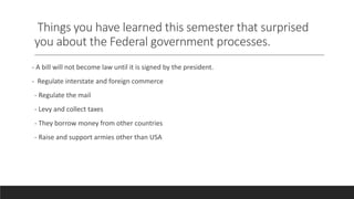 Things you have learned this semester that surprised
you about the Federal government processes.
- A bill will not become law until it is signed by the president.
- Regulate interstate and foreign commerce
- Regulate the mail
- Levy and collect taxes
- They borrow money from other countries
- Raise and support armies other than USA
 