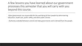 A few lessons you have learned about our government
processes this semester that you will carry with you
beyond this course.
-State governments are responsible for the well-being of their people by administering
education, heath care, public safety, and other public service.
- Authority is divided between central and state governments and is derived from the people.
 