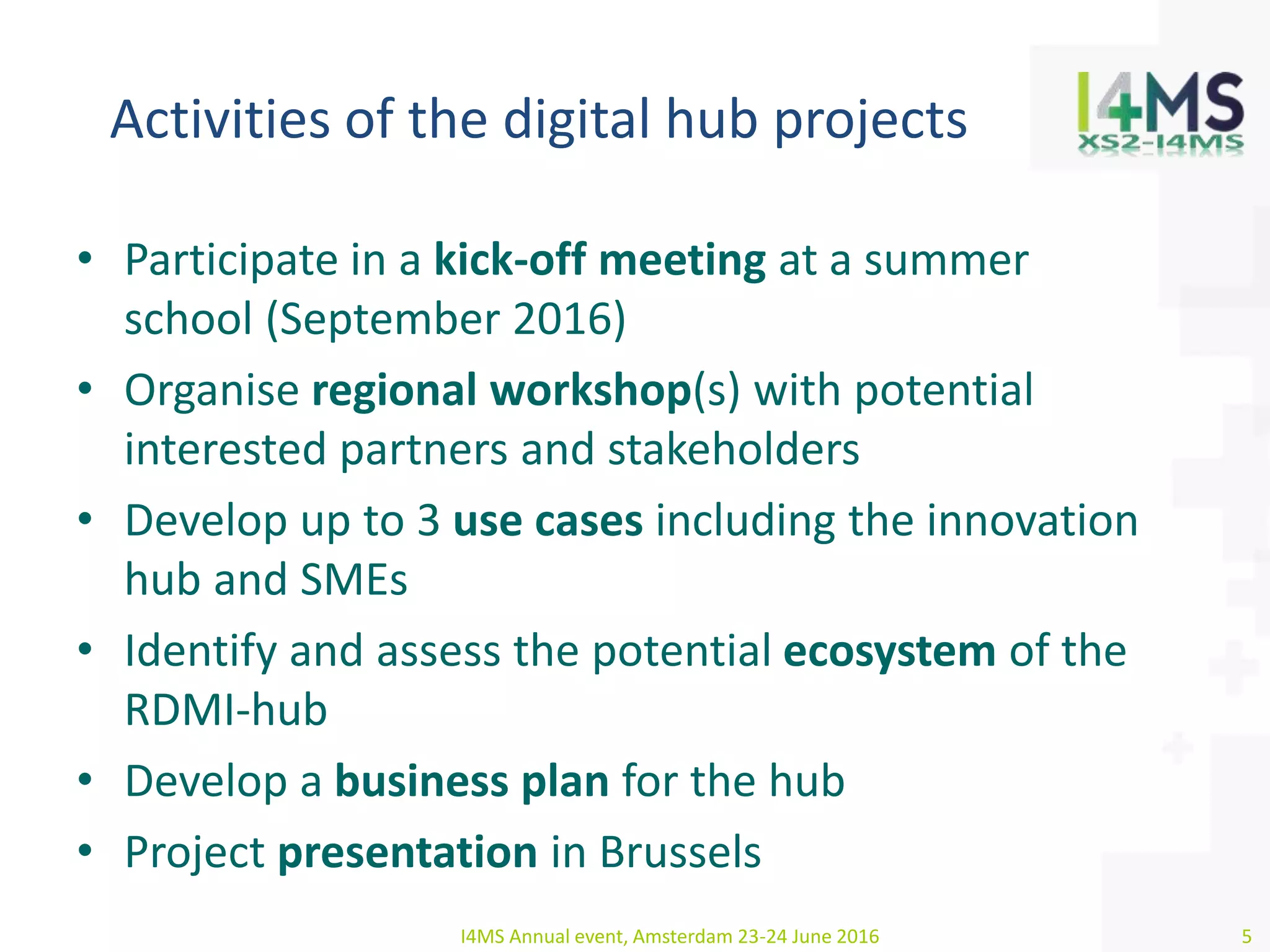 Activities of the digital hub projects
• Participate in a kick-off meeting at a summer
school (September 2016)
• Organise regional workshop(s) with potential
interested partners and stakeholders
• Develop up to 3 use cases including the innovation
hub and SMEs
• Identify and assess the potential ecosystem of the
RDMI-hub
• Develop a business plan for the hub
• Project presentation in Brussels
I4MS Annual event, Amsterdam 23-24 June 2016 5
 