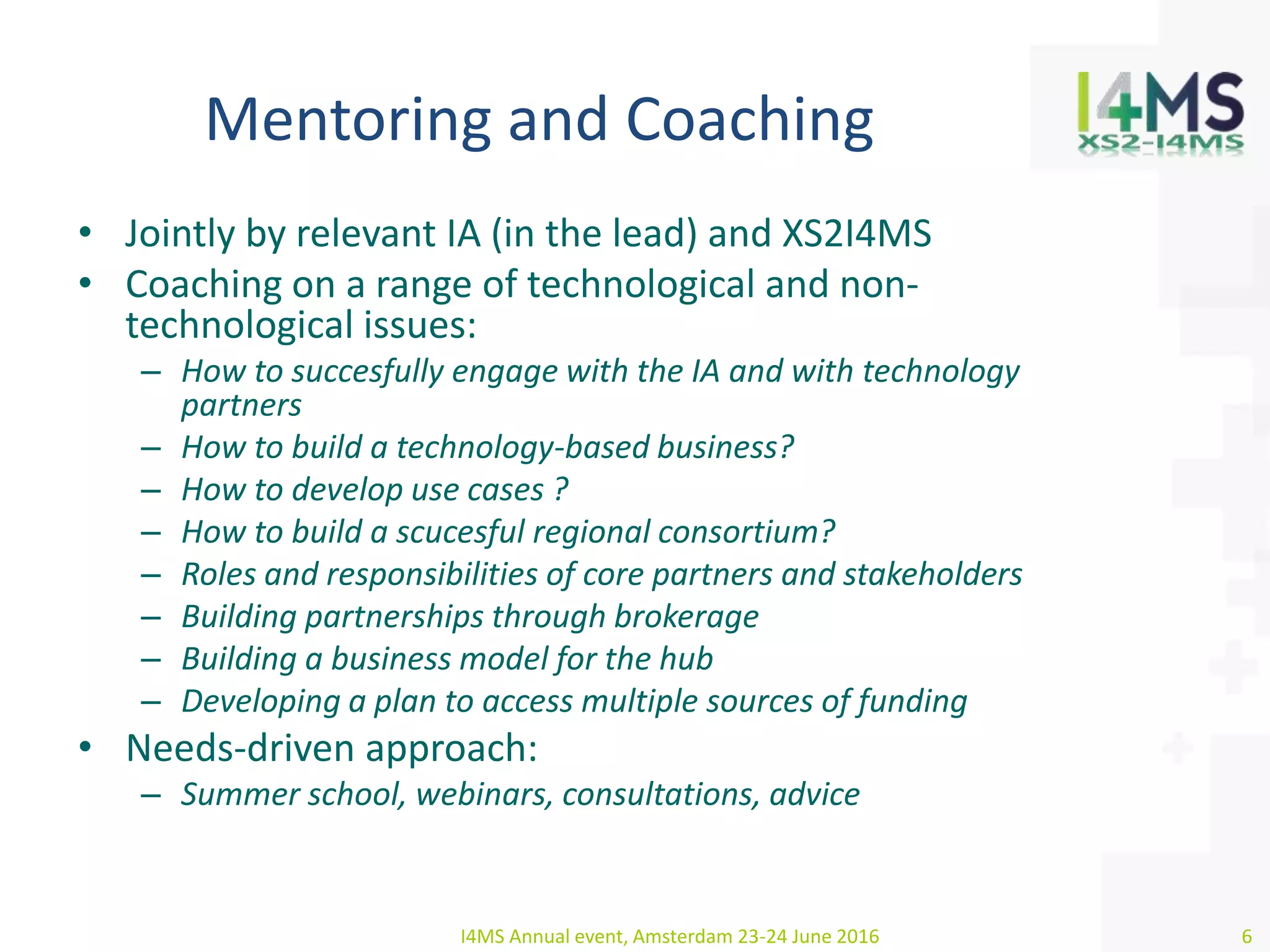 Mentoring and Coaching
• Jointly by relevant IA (in the lead) and XS2I4MS
• Coaching on a range of technological and non-
technological issues:
– How to succesfully engage with the IA and with technology
partners
– How to build a technology-based business?
– How to develop use cases ?
– How to build a scucesful regional consortium?
– Roles and responsibilities of core partners and stakeholders
– Building partnerships through brokerage
– Building a business model for the hub
– Developing a plan to access multiple sources of funding
• Needs-driven approach:
– Summer school, webinars, consultations, advice
I4MS Annual event, Amsterdam 23-24 June 2016 6
 