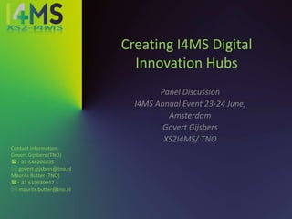 Creating I4MS Digital
Innovation Hubs
Panel Discussion
I4MS Annual Event 23-24 June,
Amsterdam
Govert Gijsbers
XS2I4MS/ TNO
Contact information:
Govert Gijsbers (TNO)
+ 31 646206835
 govert.gijsbers@tno.nl
Maurits Butter (TNO)
+ 31 610939947
 maurits.butter@tno.nl
 