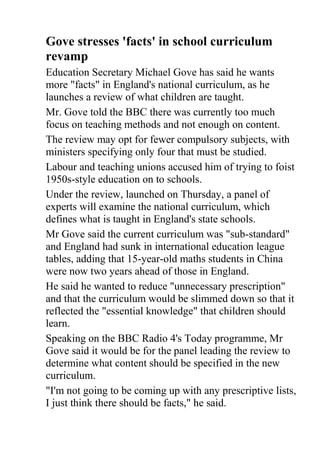 Gove stresses 'facts' in school curriculum revamp<br />Education Secretary Michael Gove has said he wants more quot;
factsquot;
 in England's national curriculum, as he launches a review of what children are taught.<br />Mr. Gove told the BBC there was currently too much focus on teaching methods and not enough on content.<br />The review may opt for fewer compulsory subjects, with ministers specifying only four that must be studied.<br />Labour and teaching unions accused him of trying to foist 1950s-style education on to schools.<br />Under the review, launched on Thursday, a panel of experts will examine the national curriculum, which defines what is taught in England's state schools.<br />Mr Gove said the current curriculum was quot;
sub-standardquot;
 and England had sunk in international education league tables, adding that 15-year-old maths students in China were now two years ahead of those in England.<br />He said he wanted to reduce quot;
unnecessary prescriptionquot;
 and that the curriculum would be slimmed down so that it reflected the quot;
essential knowledgequot;
 that children should learn.<br />Speaking on the BBC Radio 4's Today programme, Mr Gove said it would be for the panel leading the review to determine what content should be specified in the new curriculum.<br />quot;
I'm not going to be coming up with any prescriptive lists, I just think there should be facts,quot;
 he said.<br />quot;
One of the problems that we have at the moment is that in the history curriculum we only have two names [of historical figures], in the geography curriculum the only country we mention is the UK - we don't mention a single other country, continent, river or city.quot;
<br />The education secretary has in the past been vocal about the lack of a quot;
connected narrativequot;
 in the teaching of British history.<br />Writing in the Daily Telegraph on Thursday, he lamented the absence in the curriculum of figures such as Winston Churchill, Florence Nightingale and Horatio Nelson.<br />The current curriculum specifies what students should study in some subjects, such as maths, but outlines only broad areas in others, such as history, leaving teachers to decide on content.<br />Mr Gove said the new national curriculum should quot;
embody for all children in England their cultural and scientific inheritance, enhance their understanding of the world around them and introduce them to the best that has been thought and writtenquot;
.<br />He said it should be informed by the best international practice.<br />The review panel has been asked to look at what subjects should be compulsory for pupils of different ages, as well as the content that should be taught in them.<br />The government has said that English, maths, science and PE must remain compulsory for children of all ages.<br />The review will then decide on whether other subjects should also be required study for different age groups.<br />Currently schools must teach 13 compulsory subjects to children aged 5-7, rising to 14 for pupils aged 7-14 and then dropping to eight for 14-16-year-olds.<br />The fourteen subjects are art and design, citizenship, design and technology, English, geography, history, ICT, mathematics, modern foreign languages, music, physical education, science, PSHE (personal, social, health and economic education) and religious education. <br />Mr Gove said religious education would remain a statutory requirement at all ages (although parents can choose to stop their children from attending classes), but no programme of study would be prescribed.<br />