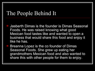The People Behind It Jasberth Dimas is the founder is Dimas Seasonal Foods. He was raised knowing what good Mexican food tastes like and wanted to open a business that would share this food and enjoy it like he has. Breanna Lopez is the co founder of Dimas Seasonal Foods. She grew up eating her grandmothers Mexican food and also wanted to share this with other people for them to enjoy.  