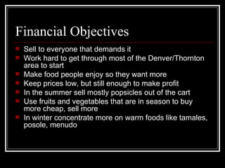 Financial Objectives Sell to everyone that demands it Work hard to get through most of the Denver/Thornton area to start Make food people enjoy so they want more Keep prices low, but still enough to make profit In the summer sell mostly popsicles out of the cart Use fruits and vegetables that are in season to buy more cheap, sell more In winter concentrate more on warm foods like tamales, posole, menudo 