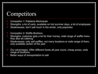 Competitors Competitor 1: Paleteria Michoacán Strengths: a lot of carts, available on hot summer days, a lot of employees Weaknesses: don’t sell much in the winter, only popsicles Competitor 2: Waffle Brothers Strengths: customer gets a lot for their money, wide range of waffle menu they also do catering Weaknesses: only sell waffles, not many locations or wide range of them, only available certain of the year Our advantages: Offer different foods all year round, cheap prices, wide range of locations. Better ways of transportation to sell 