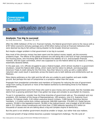 PRINT: Daily Briefing: story_page_pf -- GovExec.com                                                 12/28/11 6:08 PM




     Analysis: Too big to succeed
     By Andy Blumenthal               December 28, 2011

     After the 2008 meltdown of the U.S. financial markets, the federal government came to the rescue with a
     $787 billion economic stimulus package and a $700 billion bailout aimed at financial institutions that
     were deemed too big to fail without risking disaster to the broader American economy.

     But maybe a bigger problem is that government is too big to succeed.

     Now most of the stimulus money has been spent and the bailout money repaid, yet the economic
     problems linger. The effects of the global recession are still being felt in the form of high unemployment,
     low housing prices, and mounting debt that threatens the stability of U.S. and European financial
     markets. And the super committee, which was supposed to cut the federal deficit by at least $1.2 trillion,
     essentially declared defeat.

     In the past year, U.S. officials struggled to pass a federal budget, which almost resulted in a government
     shutdown; raised the federal debt ceiling, which nearly led the nation to default; and downgraded
     America's Triple A credit rating for the first time. Now their failure to come up with a viable deficit
     reduction plan could result in automatic across-the-board cuts to both defense and entitlements such as
     Medicare.

     Many blame politicians on the right and the left who are unable to work together and seek middle
     ground. But perhaps this lack of compromise is a symptom rather than the cause.
     Proposals from presidential contenders and members of Congress for reducing the size of government
     range from cutting 10 percent or more of the federal workforce to eliminating three to five federal
     departments.
     Calls to cut government come from those who want to save money and curb waste. But the mandate also
     stems from a growing sentiment that it has gotten too large and complex to accomplish its missions.
     To put it in perspective, consider how the three branches of government add up: The president and vice
     president, 435 members of the House of Representatives, 100 senators, nine U.S. Supreme Court
     justices, 15 Cabinet chiefs, 2.65 million executive branch civilians, 7,000 Senior Executive Service
     members, 1.4 million active-duty military personnel, 848,000 reservists, 574,000 U.S. Postal Service
     workers, 33,000 in the legislative branch, 30,000 in the judicial branch, and a budget of $3.82 trillion.
     Add in 311 million citizen-constituents and more than 17,000 lobbyists spending $3.5 billion on
     thousands of causes and we are talking about a big and complex engine of democracy.
     But the point is not whether government should be smaller or larger, but rather that size matters.

     Continued growth of large entities becomes a greater management challenge. The life cycle of

http://www.govexec.com/story_page_pf.cfm?articleid=49656&printerfriendlyvers=1                            Page 1 of 2
 