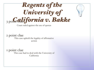 Regents of the University of California v. Bakke  3 point clue 2 point clue 1 point clue Court ruled against the use of quotas This case upheld the legality of affirmative action This case had to deal with the University of California 