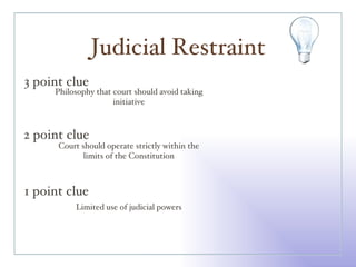 Judicial Restraint 3 point clue 2 point clue 1 point clue Philosophy that court should avoid taking initiative Court should operate strictly within the limits of the Constitution Limited use of judicial powers 