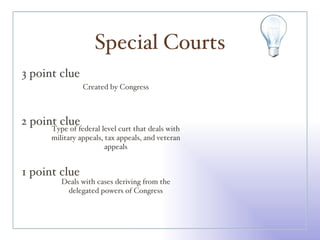 Special Courts 3 point clue 2 point clue 1 point clue Created by Congress Type of federal level curt that deals with military appeals, tax appeals, and veteran appeals Deals with cases deriving from the delegated powers of Congress 