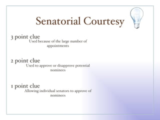 Senatorial Courtesy 3 point clue 2 point clue 1 point clue Used because of the large number of appointments Used to approve or disapprove potential nominees Allowing individual senators to approve of nominees 