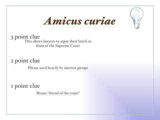 Amicus curiae 3 point clue 2 point clue 1 point clue This allows lawyers to argue their briefs in front of the Supreme Court Phrase used heavily by interest groups Means “friend of the court” 