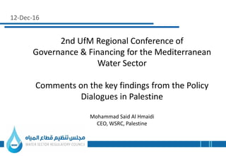 12-Dec-16
2nd UfM Regional Conference of
Governance & Financing for the Mediterranean
Water Sector
Comments on the key findings from the Policy
Dialogues in Palestine
Mohammad Said Al Hmaidi
CEO, WSRC, Palestine
 