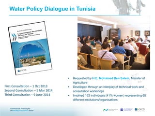 Water Policy Dialogue in Tunisia
 Requested by H.E. Mohamed Ben Salem, Minister of
Agriculture
 Developed through an interplay of technical work and
consultation workshops
 Involved 162 individuals (41% women) representing 65
different institutions/organisations
First Consultation – 1 Oct 2013
Second Consultation – 5 Mar 2014
Third Consultation – 9 June 2014
 