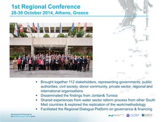 1st Regional Conference
28-30 October 2014, Athens, Greece
 Brought together 112 stakeholders, representing governments, public
authorities, civil society, donor community, private sector, regional and
international organisations
 Disseminated the findings from Jordan& Tunisia
 Shared experiences from water sector reform process from other South
Med countries & explored the replication of the work/methodology
 Facilitated the Regional Dialogue Platform on governance & financing
 