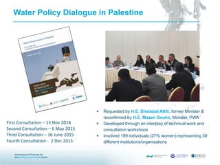 Water Policy Dialogue in Palestine
 Requested by H.E. Shaddad Attili, former Minister &
reconfirmed by H.E. Mazen Gnaim, Minister, PWA
 Developed through an interplay of technical work and
consultation workshops
 Involved 189 individuals (27% women) representing 39
different institutions/organisations
First Consultation – 13 Nov 2014
Second Consultation – 6 May 2015
Third Consultation – 16 June 2015
Fourth Consultation - 2 Dec 2015
 