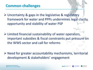 Common challenges
 Uncertainty & gaps in the legislative & regulatory
framework for water and PPPs undermines legal clarity,
opportunity and stability of water PSP
 Limited financial sustainability of water operators,
important subsidies & fiscal constraints put pressure on
the WWS sector and call for reforms
 Need for greater accountability mechanisms, territorial
development & stakeholders’ engagement
 