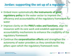 Jordan: supporting the set up of a regulator
 Embed more systematically the instruments of good
regulatory policy in the water sector to improve the
efficiency and accountability of the regulatory framework for
water
 Improve clarity on the PMU’s roles and functions, align its
resources with its core work and establish appropriate
accountability mechanisms to enhance the credibility of the
regulatory framework
 Continue the corporatisation efforts and strengthen the
autonomy of water providers as they constitute the key
pillars upon which the regulatory framework rests
 