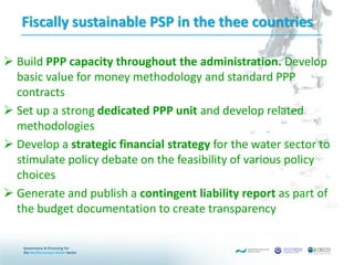 Fiscally sustainable PSP in the thee countries
 Build PPP capacity throughout the administration. Develop
basic value for money methodology and standard PPP
contracts
 Set up a strong dedicated PPP unit and develop related
methodologies
 Develop a strategic financial strategy for the water sector to
stimulate policy debate on the feasibility of various policy
choices
 Generate and publish a contingent liability report as part of
the budget documentation to create transparency
 