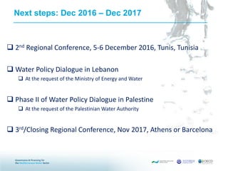 Next steps: Dec 2016 – Dec 2017
 2nd Regional Conference, 5-6 December 2016, Tunis, Tunisia
 Water Policy Dialogue in Lebanon
 At the request of the Ministry of Energy and Water
 Phase II of Water Policy Dialogue in Palestine
 At the request of the Palestinian Water Authority
 3rd/Closing Regional Conference, Nov 2017, Athens or Barcelona
 