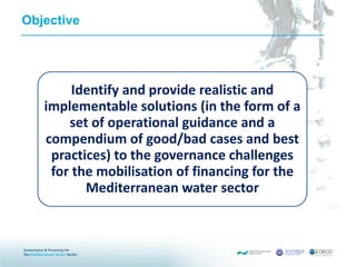 Objective
Identify and provide realistic and
implementable solutions (in the form of a
set of operational guidance and a
compendium of good/bad cases and best
practices) to the governance challenges
for the mobilisation of financing for the
Mediterranean water sector
 