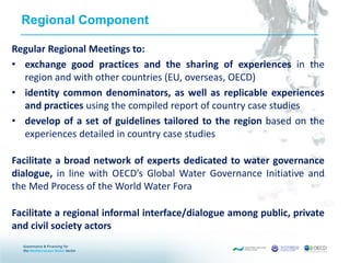 Regional Component
Regular Regional Meetings to:
• exchange good practices and the sharing of experiences in the
region and with other countries (EU, overseas, OECD)
• identity common denominators, as well as replicable experiences
and practices using the compiled report of country case studies
• develop of a set of guidelines tailored to the region based on the
experiences detailed in country case studies
Facilitate a broad network of experts dedicated to water governance
dialogue, in line with OECD’s Global Water Governance Initiative and
the Med Process of the World Water Fora
Facilitate a regional informal interface/dialogue among public, private
and civil society actors
 