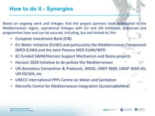 How to do it - Synergies
Based on ongoing work and linkages that the project partners have established in the
Mediterranean region, operational linkages with EU and UN initiatives, processes and
programmes have and can be secured, including, but not limited to, the:
• European Investment Bank (EIB)
• EU Water Initiative (EUWI) and particularly the Mediterranean Component
(MED EUWI) and the Joint Process MED EUWI/WFD
• EC-funded SWIM/Horizon Support Mechanism and Demo projects
• Horizon 2020 Initiative to de-pollute the Mediterranean
• UN Barcelona Convention & Protocols, MSSD, UNEP MAP, UNDP WGP-AS,
UN ESCWA, etc
• UNECE International PPPs Centre on Water and Sanitation
• Marseille Centre for Mediterranean Integration (SustainableMed)
 