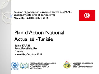 Plan d’Action National
Actualisé -Tunisie
Réunion régionale sur la mise en œuvre des PAN –
Enseignements tirés et perspectives
Marseille, 17-18 Octobre 2016
PROGRAMME DES NATIONS UNIES
POUR L’ENVIRONNEMENT
PLAN D’ACTION POUR LA
MÉDITERRANÉE
Samir KAABI
Point Focal MedPol
Tunisie
Marseille, Octobre 2016
MINISTERE DES AFFAIRES
LOCALES
ET DE L’ENVIRONNEMENT
 