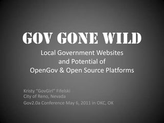 Gov Gone Wild
     Local Government Websites
           and Potential of
  OpenGov & Open Source Platforms

Kristy “GovGirl” Fifelski
City of Reno, Nevada
Gov2.0a Conference May 6, 2011 in OKC, OK
 