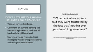 FEATURE
[2012 USA Today Poll]
“59 percent of non-voters
said they were frustrated by
the fact that “nothing ever
gets done” in government.”
http://usatoday30.usatoday.com/news/politics/story/2012-08-15/non-voters-obama-
romney/57055184/1
DON”T JUST RAISEYOUR HAND—
BE HEARD & BUILD CONSENSUS
• Vote on current legislation
• Comment on current, pending and
historical legislation at both the bill
level and the bill line# level
• Share your voice (votes & direct
messages) with your representatives
and with your constituents
 
