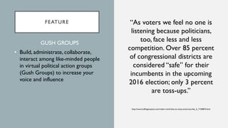 FEATURE “As voters we feel no one is
listening because politicians,
too, face less and less
competition. Over 85 percent
of congressional districts are
considered “safe” for their
incumbents in the upcoming
2016 election; only 3 percent
are toss-ups.”
http://www.huffingtonpost.com/robert-reich/why-so-many-americans-fee_b_7150874.html
GUSH GROUPS
• Build, administrate, collaborate,
interact among like-minded people
in virtual political action groups
(Gush Groups) to increase your
voice and influence
 