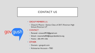 CONTACT US
• GROUP MEMBERS (1)
• Chase A. Moore—Senior, Class of 2017, Riverton High
School, Riverton UT
• CONTACT
• Personal—cmoore9910@gmail.com
• School—moorecha003@my.jordandistrict.org
• Mobile—385-499-1306
• OTHER
• Domain—govgush.com
• Kickstarter Account—TBD
 