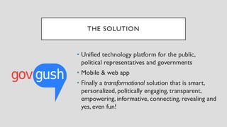 THE SOLUTION
• Unified technology platform for the public,
political representatives and governments
• Mobile & web app
• Finally a transformational solution that is smart,
personalized, politically engaging, transparent,
empowering, informative, connecting, revealing and
yes, even fun!
 