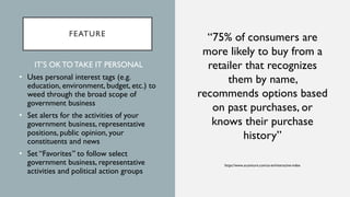 FEATURE
“75% of consumers are
more likely to buy from a
retailer that recognizes
them by name,
recommends options based
on past purchases, or
knows their purchase
history”
https://www.accenture.com/us-en/interactive-index
IT’S OK TO TAKE IT PERSONAL
• Uses personal interest tags (e.g.
education, environment, budget, etc.) to
weed through the broad scope of
government business
• Set alerts for the activities of your
government business, representative
positions, public opinion, your
constituents and news
• Set “Favorites” to follow select
government business, representative
activities and political action groups
 